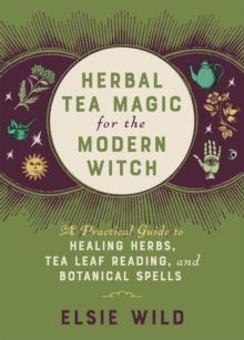 Herbal Tea Magic For The Modern Witch : A Practical Guide to Healing Herbs, Tea Leaf Reading, and Botanical Spells by Elsie Wild