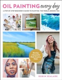 Oil Painting Every Day : A Step-by-Step Beginner's Guide to Painting the World Around You - Develop a Successful Daily Creative Habit by Robin Sealark