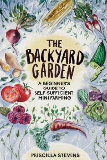 The Backyard Garden : A Beginner's Guide to Self-Sufficient Mini Farming by Priscilla Stevens