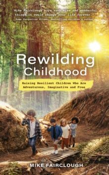 Rewilding Childhood : Raising Resilient Children Who Are Adventurous, Imaginative and Free by Mike Fairclough 