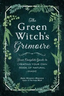 The Green Witch's Grimoire : Your Complete Guide to Creating Your Own Book of Natural Magic by Arin Murphy-Hiscock