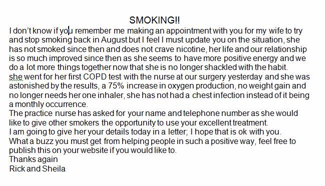 SMOKING!! I don’t know if you remember me making an appointment with you for my wife to try and stop smoking back in August but I feel I must update you on the situation, she has not smoked since then and does not crave nicotine, her life and our relationship is so much improved since then as she seems to have more positive energy and we do a lot more things together now that she is no longer shackled with the habit. she went for her first COPD test with the nurse at our surgery yesterday and she was astonished by the results, a 75% increase in oxygen production, no weight gain and no longer needs her one inhaler, she has not had a chest infection instead of it being a monthly occurrence. The practice nurse has asked for your name and telephone number as she would like to give other smokers the opportunity to use your excellent treatment. I am going to give her your details today in a letter; I hope that is ok with you. What a buzz you must get from helping people in such a positive way, feel free to publish this on your website if you would like to. Thanks again  Rick and Sheila