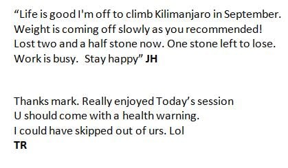 “Life is good I'm off to climb Kilimanjaro in September.  Weight is coming off slowly as you recommended!  Lost two and a half stone now. One stone left to lose.  Work is busy.  Stay happy” JH  Thanks mark. Really enjoyed Today’s session U should come with a health warning.  I could have skipped out of urs. Lol  TR