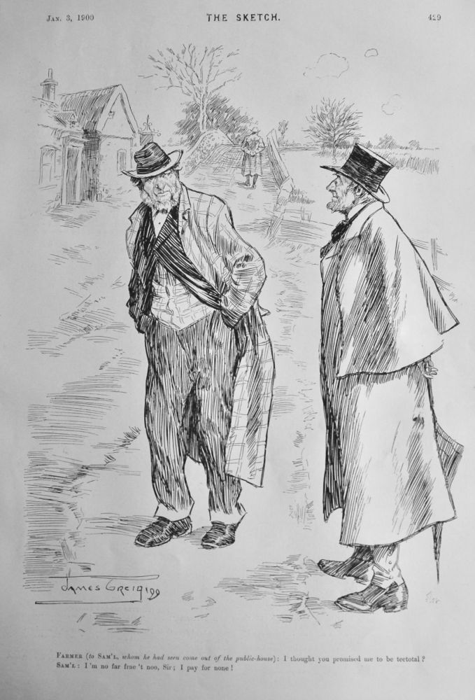 Farmer : I thought you promised me to be teetotal ?.  ---     Sam'l :  I'm no far frae't  noo, Sir ;  I pay for none !.  1900.