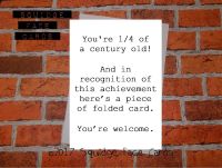 You're 1/4 of a century old! And in recognition of this achievement here's a piece of folded card. You're welcome.