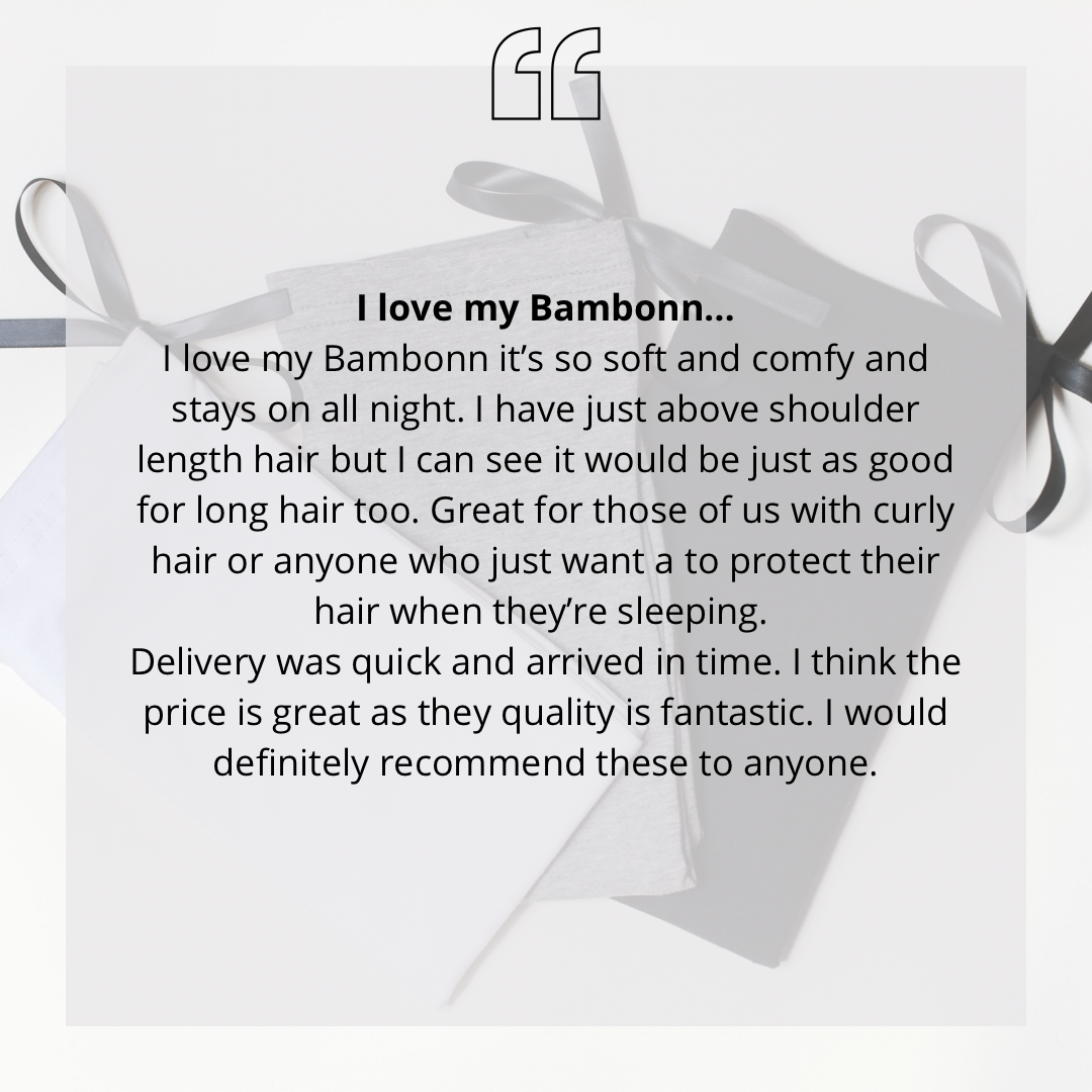 I love my Bambonnâ€¦ I love my Bambonn itâ€™s so soft and comfy and stays on all night. I have just above shoulder length hair but I can see it would be just as good for long hair too. Great for those of us with curly hair or anyone who just want a to protect their hair when theyâ€™re sleeping.  Delivery was quick and arrived in time. I think the price is great as they quality is fantastic. I would definitely recommend these to anyone.