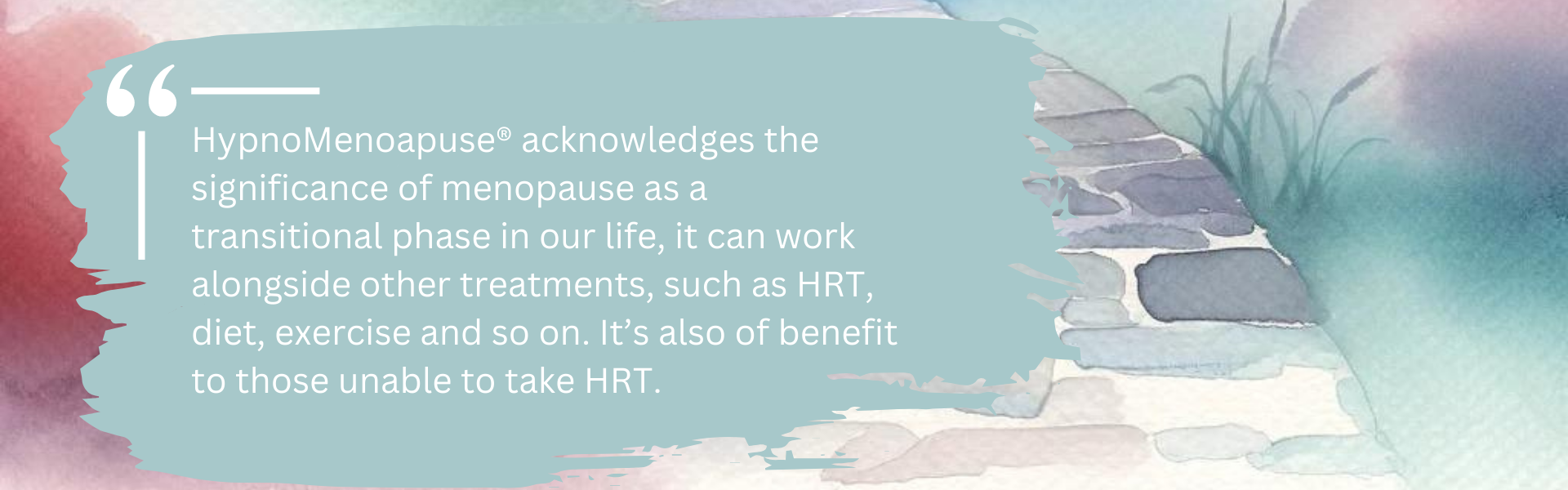 HypnoMenoapuse® acknowledges the significance of menopause as a transitional phase in our life, it can work alongside other treatments, such as HRT, diet, exercise and so on. Itâs also of benefit to those unable to take HRT.